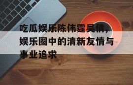 吃瓜娱乐陈伟霆吴倩,娱乐圈中的清新友情与事业追求
