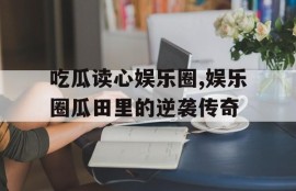 吃瓜读心娱乐圈,娱乐圈瓜田里的逆袭传奇