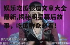 娱乐吃瓜报道文章大全最新,揭秘明星幕后故事，吃瓜群众必看！