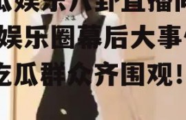 吃瓜娱乐八卦直播间爆料,娱乐圈幕后大事件，吃瓜群众齐围观！