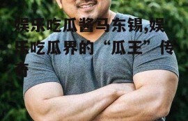 娱乐吃瓜酱马东锡,娱乐吃瓜界的“瓜王”传奇