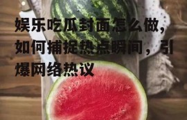 娱乐吃瓜封面怎么做,如何捕捉热点瞬间，引爆网络热议