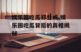 娱乐圈吃瓜郑业成,娱乐圈吃瓜背后的真相揭秘