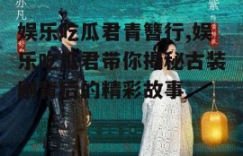 娱乐吃瓜君青簪行,娱乐吃瓜君带你揭秘古装剧背后的精彩故事