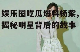 娱乐圈吃瓜爆料杨紫,揭秘明星背后的故事