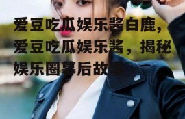 爱豆吃瓜娱乐酱白鹿,爱豆吃瓜娱乐酱，揭秘娱乐圈幕后故事