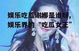 娱乐吃瓜谢娜是谁呀,娱乐界的“吃瓜女王”