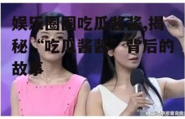 娱乐圈圈吃瓜酱酱,揭秘“吃瓜酱酱”背后的故事