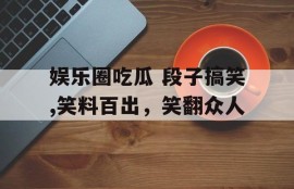 娱乐圈吃瓜 段子搞笑,笑料百出，笑翻众人
