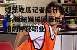 娱乐吃瓜记者是什么职业,揭秘娱乐圈幕后真相的神秘职业