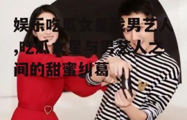 娱乐吃瓜女星找男艺人,吃瓜女星与男艺人之间的甜蜜纠葛
