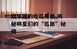 娱乐圈的吃瓜用语,揭秘明星们的“瓜田”秘闻