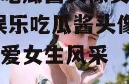 娱乐吃瓜酱头像女生可爱,娱乐吃瓜酱头像下的可爱女生风采