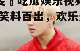 毕雯珺吃瓜娱乐视频大全,笑料百出，欢乐无限