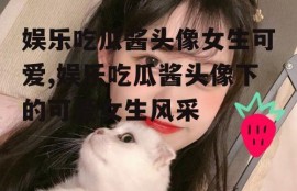 娱乐吃瓜酱头像女生可爱,娱乐吃瓜酱头像下的可爱女生风采