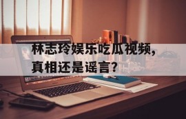 林志玲娱乐吃瓜视频,真相还是谣言？
