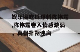 娱乐圈吃瓜爆料陈伟霆,陈伟霆卷入情感漩涡，真相扑朔迷离