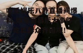 吃瓜娱乐八卦直播间爆料,娱乐圈幕后大事件，吃瓜群众齐围观！