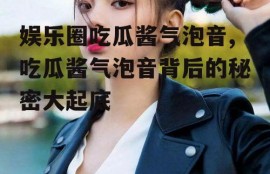 娱乐圈吃瓜酱气泡音,吃瓜酱气泡音背后的秘密大起底