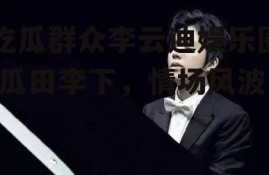 吃瓜群众李云迪娱乐圈,瓜田李下，情场风波