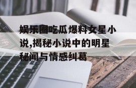 娱乐圈吃瓜爆料女星小说,揭秘小说中的明星秘闻与情感纠葛