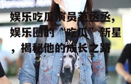 娱乐吃瓜演员范丞丞,娱乐圈的“吃瓜”新星，揭秘他的成长之路