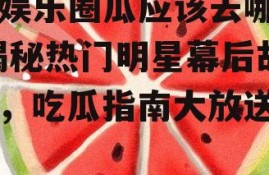 吃娱乐圈瓜应该去哪里,揭秘热门明星幕后故事，吃瓜指南大放送！