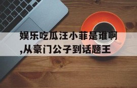娱乐吃瓜汪小菲是谁啊,从豪门公子到话题王