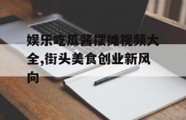 娱乐吃瓜酱摆摊视频大全,街头美食创业新风向