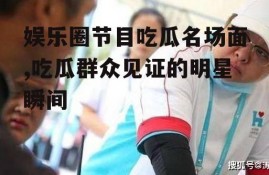 娱乐圈节目吃瓜名场面,吃瓜群众见证的明星瞬间