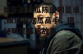 娱乐圈吃瓜陈道明是谁,娱乐圈吃瓜高手，揭秘明星幕后故事