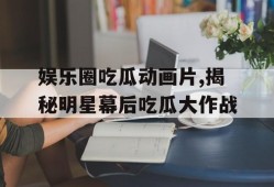 娱乐圈吃瓜动画片,揭秘明星幕后吃瓜大作战