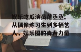 娱乐吃瓜演员范丞丞,从偶像练习生到多栖艺人，娱乐圈的青春力量