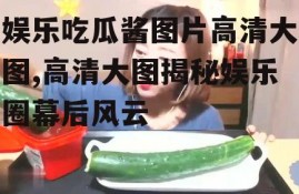 娱乐吃瓜酱图片高清大图,高清大图揭秘娱乐圈幕后风云