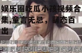 娱乐圈吃瓜小孩视频合集,童言无忌，萌态百出