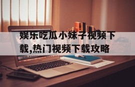 娱乐吃瓜小妹子视频下载,热门视频下载攻略