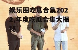 娱乐圈吃瓜合集2022,年度吃瓜合集大揭秘