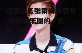 娱乐吃瓜张雨绮和鹿晗,揭秘娱乐圈的“瓜”与“情”