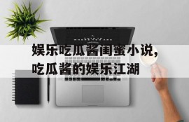 娱乐吃瓜酱闺蜜小说,吃瓜酱的娱乐江湖