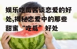 娱乐吃瓜酱谈恋爱的好处,揭秘恋爱中的那些甜蜜“吃瓜”好处
