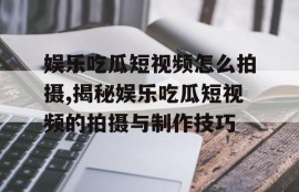 娱乐吃瓜短视频怎么拍摄,揭秘娱乐吃瓜短视频的拍摄与制作技巧