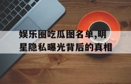 娱乐圈吃瓜图名单,明星隐私曝光背后的真相