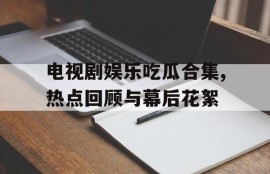 电视剧娱乐吃瓜合集,热点回顾与幕后花絮