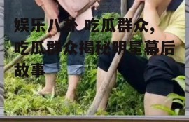 娱乐八卦 吃瓜群众,吃瓜群众揭秘明星幕后故事