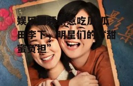 娱乐圈频繁惹吃瓜,瓜田李下，明星们的“甜蜜负担”