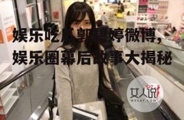 娱乐吃瓜郭碧婷微博,娱乐圈幕后故事大揭秘