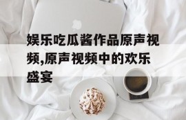娱乐吃瓜酱作品原声视频,原声视频中的欢乐盛宴