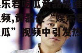 娱乐君吃瓜黄磊是谁呀视频,黄磊在“娱乐君吃瓜”视频中引发热议