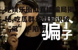 吃娱乐圈瓜直播骗局揭秘,吃瓜群众如何识破“瓜”中陷阱