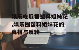 娱乐吃瓜君塑料姐妹花,娱乐圈塑料姐妹花的真相与反转